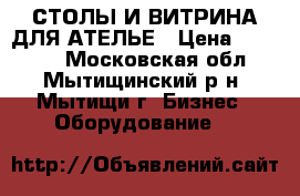 СТОЛЫ И ВИТРИНА ДЛЯ АТЕЛЬЕ › Цена ­ 11 000 - Московская обл., Мытищинский р-н, Мытищи г. Бизнес » Оборудование   